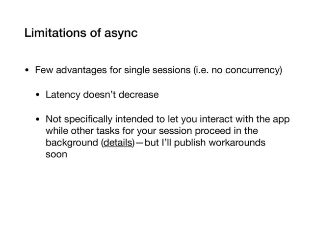 Limitations of async
• Few advantages for single sessions (i.e. no concurrency)

• Latency doesn’t decrease

• Not speciﬁcally intended to let you interact with the app
while other tasks for your session proceed in the
background (details)—but I’ll publish workarounds
soon
