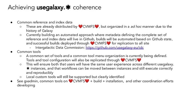 Achieving usegalaxy.✱ coherence
● Common reference and index data
○ These are already distributed by ❤CVMFS❤, but organized in a ad hoc manner due to the
history of Galaxy
○ Currently building an automated approach where metadata deﬁning the complete set of
reference and index data will live in Github, builds will be automated based on Github state,
and successful builds deployed through ❤CVMFS❤ for replication to all site
- Intergalactic Data Commission: https://github.com/usegalaxy-eu/idc
● Common tools
○ A common set of tools and a common tool menu organization is currently being deﬁned.
Tools and tool conﬁguration will also be replicated through ❤CVMFS❤
○ This will ensure both that users will have the same user experience across different usegalaxy.
✱ instances, and that workﬂows can be moved between instances and still execute correctly
and reproducibly
○ Local custom tools will still be supported but clearly identiﬁed
● See gxadmin, common tools on ❤CVMFS❤ + build + installation, and other coordination efforts
developing
