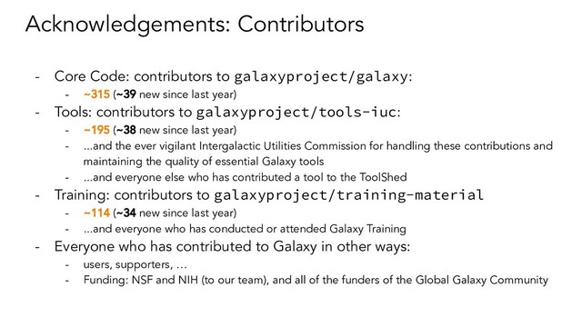 Acknowledgements: Contributors
- Core Code: contributors to galaxyproject/galaxy:
- ~315 (~39 new since last year)
- Tools: contributors to galaxyproject/tools-iuc:
- ~195 (~38 new since last year)
- ...and the ever vigilant Intergalactic Utilities Commission for handling these contributions and
maintaining the quality of essential Galaxy tools
- ...and everyone else who has contributed a tool to the ToolShed
- Training: contributors to galaxyproject/training-material
- ~114 (~34 new since last year)
- ...and everyone who has conducted or attended Galaxy Training
- Everyone who has contributed to Galaxy in other ways:
- users, supporters, …
- Funding: NSF and NIH (to our team), and all of the funders of the Global Galaxy Community
