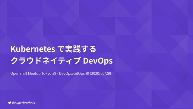@superbrothers
OpenShift Meetup Tokyo #9 - DevOps/GitOps 編 (2020/05/29)
Kubernetes で実践する
クラウドネイティブ DevOps
