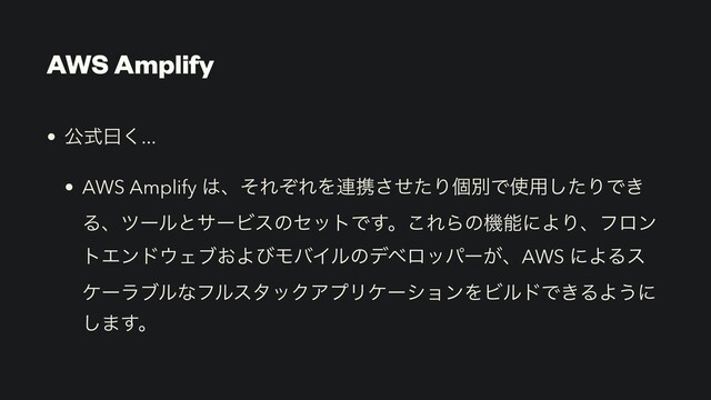 AWS Amplify
• ެࣜᐌ͘...


• AWS Amplify ͸ɺͦΕͧΕΛ࿈ܞͤͨ͞ΓݸผͰ࢖༻ͨ͠ΓͰ͖
ΔɺπʔϧͱαʔϏεͷηοτͰ͢ɻ͜ΕΒͷػೳʹΑΓɺϑϩϯ
τΤϯυ΢Σϒ͓ΑͼϞόΠϧͷσϕϩούʔ͕ɺAWS ʹΑΔε
έʔϥϒϧͳϑϧελοΫΞϓϦέʔγϣϯΛϏϧυͰ͖ΔΑ͏ʹ
͠·͢ɻ
