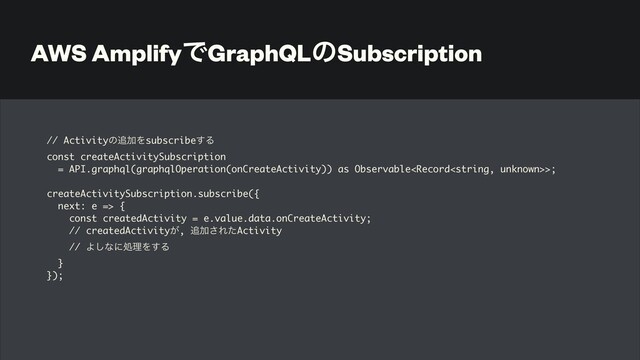 AWS AmplifyͰGraphQLͷSubscription
// Activityͷ௥ՃΛsubscribe͢Δ
const createActivitySubscription 
= API.graphql(graphqlOperation(onCreateActivity)) as Observable>
;

createActivitySubscription.subscribe(
{

next: e =>
{

const createdActivity = e.value.data.onCreateActivity
;

// createdActivity͕, ௥Ճ͞ΕͨActivit
y

// Α͠ͳʹॲཧΛ͢Δ
}

});
