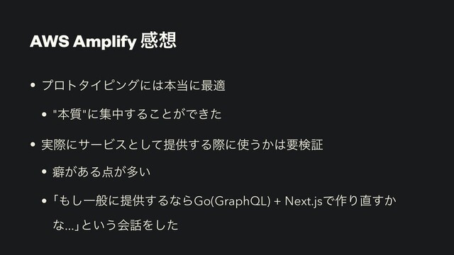 AWS Amplify ײ૝
• ϓϩτλΠϐϯάʹ͸ຊ౰ʹ࠷ద


• "ຊ࣭"ʹूத͢Δ͜ͱ͕Ͱ͖ͨ


• ࣮ࡍʹαʔϏεͱͯ͠ఏڙ͢Δࡍʹ࢖͏͔͸ཁݕূ


• บ͕͋Δ఺͕ଟ͍


• ň΋͠Ұൠʹఏڙ͢ΔͳΒGo(GraphQL) + Next.jsͰ࡞Γ௚͔͢
ͳ...ŉͱ͍͏ձ࿩Λͨ͠
