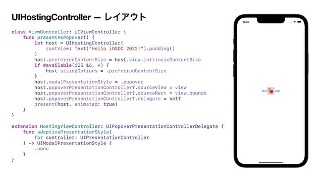 UIHostingController — ϨΠΞ΢τ
class ViewController: UIViewController {


func presentAsPopover() {


let host = UIHostingController(


rootView: Text("Hello iOSDC 2022!”).padding()


)


host.preferredContentSize = host.view.intrinsicContentSize


if #available(iOS 16, *) {


host.sizingOptions = .preferredContentSize


}


host.modalPresentationStyle = .popover


host.popoverPresentationController?.sourceView = view


host.popoverPresentationController?.sourceRect = view.bounds


host.popoverPresentationController?.delegate = self


present(host, animated: true)


}


}


extension HostingViewController: UIPopoverPresentationControllerDelegate {


func adaptivePresentationStyle(


for controller: UIPresentationController


) -> UIModalPresentationStyle {


.none


}


}


􀬂
