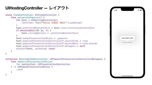 UIHostingController — ϨΠΞ΢τ
class ViewController: UIViewController {


func presentAsPopover() {


let host = UIHostingController(


rootView: Text("Hello iOSDC 2022!”).padding()


)


host.preferredContentSize = host.view.intrinsicContentSize


if #available(iOS 16, *) {


host.sizingOptions = .preferredContentSize


}


host.modalPresentationStyle = .popover


host.popoverPresentationController?.sourceView = view


host.popoverPresentationController?.sourceRect = view.bounds


host.popoverPresentationController?.delegate = self


present(host, animated: true)


}


}


extension HostingViewController: UIPopoverPresentationControllerDelegate {


func adaptivePresentationStyle(


for controller: UIPresentationController


) -> UIModalPresentationStyle {


.none


}


}


