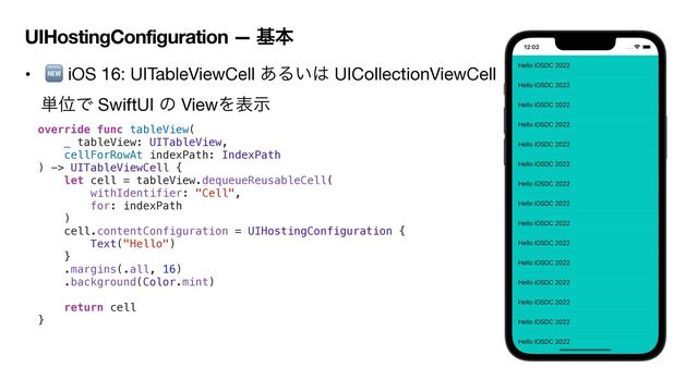 UIHostingConfiguration — جຊ
• 🆕 iOS 16: UITableViewCell ͋Δ͍͸ UICollectionViewCell
୯ҐͰ SwiftUI ͷ ViewΛදࣔ

override func tableView(


_ tableView: UITableView,


cellForRowAt indexPath: IndexPath


) -> UITableViewCell {


let cell = tableView.dequeueReusableCell(


withIdentifier: "Cell",


for: indexPath


)


cell.contentConfiguration = UIHostingConfiguration {


Text("Hello")


}


.margins(.all, 16)


.background(Color.mint)




return cell


}
