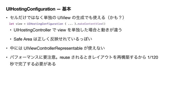 UIHostingConfiguration — جຊ
• ηϧ͚ͩͰ͸ͳ͘୯ಠͷ UIView ͷੜ੒Ͱ΋࢖͑Δʢ͔΋ʁʣ

let view = UIHostingConfiguration { ... }.makeContentView()


• UIHostingController Ͱ view Λ୯ಠͨ͠৔߹ͱಈ͖͕ҧ͏

• Safe Area ͸ਖ਼͘͠൓өͤΕ͍ͯΔͬΆ͍

• தʹ͸ UIViewControllerRepresentable ͕࢖͑ͳ͍

• ύϑΥʔϚϯεʹཁ஫ҙɻreuse ͞ΕΔͱ͖ϨΠΞ΢τΛ࠶ߏங͢Δ͔Β 1/120
ඵͰ׬ྃ͢Δඞཁ͕͋Δ
