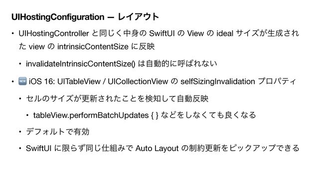 UIHostingConfiguration — ϨΠΞ΢τ
• UIHostingController ͱಉ͘͡த਎ͷ SwiftUI ͷ View ͷ ideal αΠζ͕ੜ੒͞Ε
ͨ view ͷ intrinsicContentSize ʹ൓ө

• invalidateIntrinsicContentSize() ͸ࣗಈతʹݺ͹Εͳ͍

• 🆕 iOS 16: UITableView / UICollectionView ͷ selfSizingInvalidation ϓϩύςΟ

• ηϧͷαΠζ͕ߋ৽͞Εͨ͜ͱΛݕ஌ͯࣗ͠ಈ൓ө

• tableView.performBatchUpdates { } ͳͲΛ͠ͳͯ͘΋ྑ͘ͳΔ

• σϑΥϧτͰ༗ޮ

• SwiftUI ʹݶΒͣಉ͡࢓૊ΈͰ Auto Layout ͷ੍໿ߋ৽ΛϐοΫΞοϓͰ͖Δ
