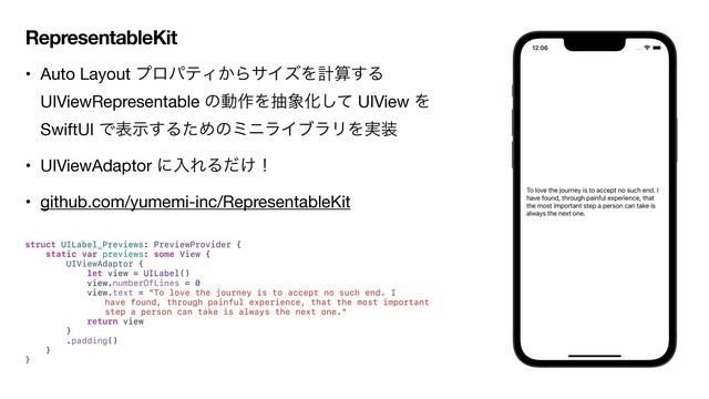 RepresentableKit
• Auto Layout ϓϩύςΟ͔ΒαΠζΛܭࢉ͢Δ
UIViewRepresentable ͷಈ࡞Λந৅Խͯ͠ UIView Λ
SwiftUI Ͱදࣔ͢ΔͨΊͷϛχϥΠϒϥϦΛ࣮૷

• UIViewAdaptor ʹೖΕΔ͚ͩʂ

• github.com/yumemi-inc/RepresentableKit

struct UILabel_Previews: PreviewProvider {


static var previews: some View {


UIViewAdaptor {


let view = UILabel()


view.numberOfLines = 0


view.text = "To love the journey is to accept no such end. I


have found, through painful experience, that the most important
step a person can take is always the next one."


return view


}


.padding()


}


}


