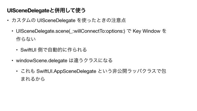 UISceneDelegateͱซ༻ͯ͠࢖͏
• ΧελϜͷ UISceneDelegate Λ࢖ͬͨͱ͖ͷ஫ҙ఺

• UISceneDelegate.scene(_:willConnectTo:options:) Ͱ Key Window Λ
࡞Βͳ͍ 

• SwiftUI ଆͰࣗಈతʹ࡞ΒΕΔ

• windowScene.delegate ͸ҧ͏ΫϥεʹͳΔ

• ͜Ε΋ SwiftUI.AppSceneDelegate ͱ͍͏ඇެ։ϥούΫϥεͰแ
·ΕΔ͔Β
