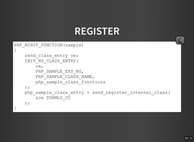 REGISTER
PHP_MINIT_FUNCTION(sample)
{
zend_class_entry ce;
INIT_NS_CLASS_ENTRY(
ce,
PHP_SAMPLE_EXT_NS,
PHP_SAMPLE_CLASS_NAME,
php_sample_class_functions
);
php_sample_class_entry = zend_register_internal_class(
&ce TSRMLS_CC
);
}
C
24 . 3
