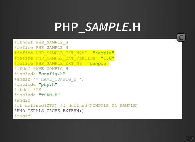 PHP_SAMPLE.H
#ifndef PHP_SAMPLE_H
#define PHP_SAMPLE_H
#define PHP_SAMPLE_EXT_NAME "sample"
#define PHP_SAMPLE_EXT_VERSION "1.0"
#define PHP_SAMPLE_EXT_NS "sample"
#ifdef HAVE_CONFIG_H
#include "config.h"
#endif /* HAVE_CONFIG_H */
#include "php.h"
#ifdef ZTS
#include "TSRM.h"
#endif
#if defined(ZTS) && defined(COMPILE_DL_SAMPLE)
ZEND_TSRMLS_CACHE_EXTERN()
#endif
#endif /* PHP_SAMPLE_H */
C
5 . 3
