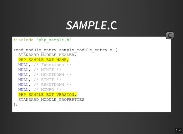 SAMPLE.C
#include "php_sample.h"
zend_module_entry sample_module_entry = {
STANDARD_MODULE_HEADER,
PHP_SAMPLE_EXT_NAME,
NULL, /* Functions */
NULL, /* MINIT */
NULL, /* MSHUTDOWN */
NULL, /* RINIT */
NULL, /* RSHUTDOWN */
NULL, /* MINFO */
PHP_SAMPLE_EXT_VERSION,
STANDARD_MODULE_PROPERTIES
};
#ifdef COMPILE_DL_SAMPLE
C
5 . 4
