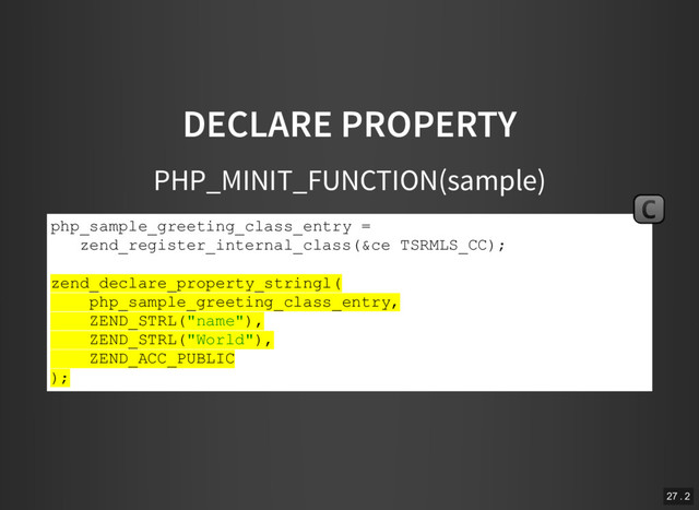 DECLARE PROPERTY
PHP_MINIT_FUNCTION(sample)
php_sample_greeting_class_entry =
zend_register_internal_class(&ce TSRMLS_CC);
zend_declare_property_stringl(
php_sample_greeting_class_entry,
ZEND_STRL("name"),
ZEND_STRL("World"),
ZEND_ACC_PUBLIC
);
C
27 . 2

