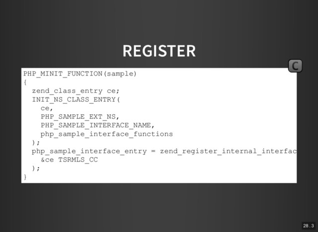 REGISTER
PHP_MINIT_FUNCTION(sample)
{
zend_class_entry ce;
INIT_NS_CLASS_ENTRY(
ce,
PHP_SAMPLE_EXT_NS,
PHP_SAMPLE_INTERFACE_NAME,
php_sample_interface_functions
);
php_sample_interface_entry = zend_register_internal_interface(
&ce TSRMLS_CC
);
}
C
28 . 3
