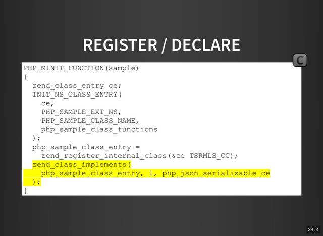 REGISTER / DECLARE
PHP_MINIT_FUNCTION(sample)
{
zend_class_entry ce;
INIT_NS_CLASS_ENTRY(
ce,
PHP_SAMPLE_EXT_NS,
PHP_SAMPLE_CLASS_NAME,
php_sample_class_functions
);
php_sample_class_entry =
zend_register_internal_class(&ce TSRMLS_CC);
zend_class_implements(
php_sample_class_entry, 1, php_json_serializable_ce
);
}
C
29 . 4
