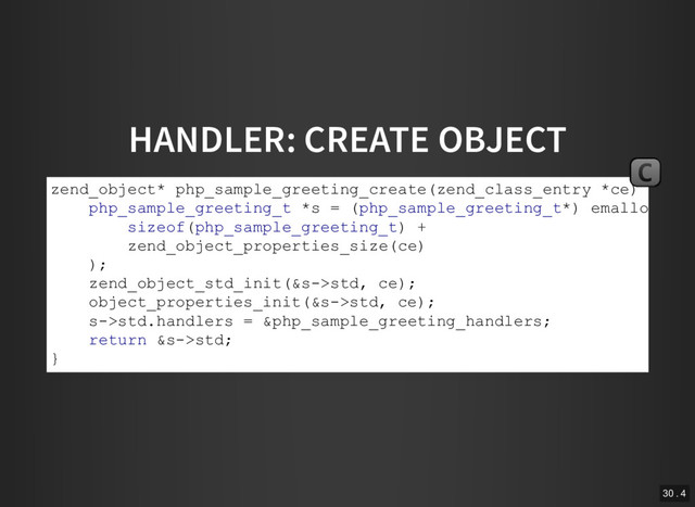 HANDLER: CREATE OBJECT
zend_object* php_sample_greeting_create(zend_class_entry *ce) {
php_sample_greeting_t *s = (php_sample_greeting_t*) emalloc(
sizeof(php_sample_greeting_t) +
zend_object_properties_size(ce)
);
zend_object_std_init(&s­>std, ce);
object_properties_init(&s­>std, ce);
s­>std.handlers = &php_sample_greeting_handlers;
return &s­>std;
}
C
30 . 4
