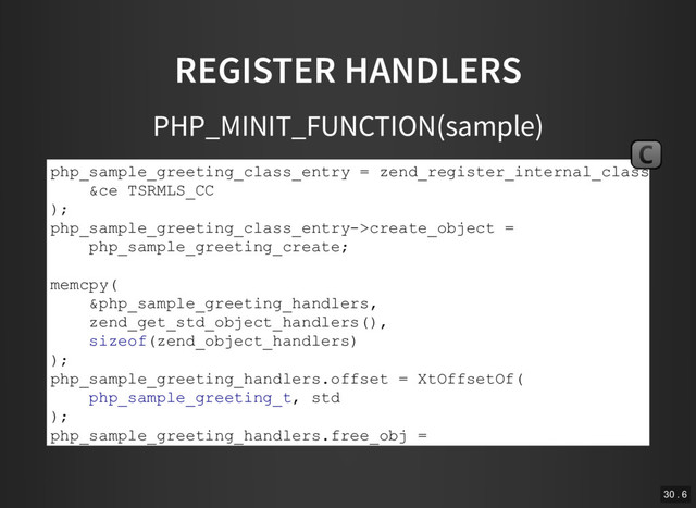 REGISTER HANDLERS
PHP_MINIT_FUNCTION(sample)
php_sample_greeting_class_entry = zend_register_internal_class(
&ce TSRMLS_CC
);
php_sample_greeting_class_entry­>create_object =
php_sample_greeting_create;
memcpy(
&php_sample_greeting_handlers,
zend_get_std_object_handlers(),
sizeof(zend_object_handlers)
);
php_sample_greeting_handlers.offset = XtOffsetOf(
php_sample_greeting_t, std
);
php_sample_greeting_handlers.free_obj =
php_sample_greeting_free;
C
30 . 6
