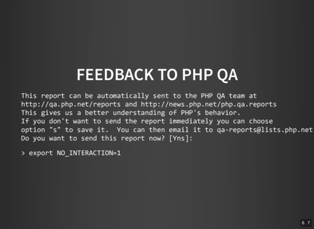 FEEDBACK TO PHP QA
This report can be automatically sent to the PHP QA team at
http://qa.php.net/reports and http://news.php.net/php.qa.reports
This gives us a better understanding of PHP's behavior.
If you don't want to send the report immediately you can choose
option "s" to save it. You can then email it to qa‐reports@lists.php.net
Do you want to send this report now? [Yns]:
> export NO_INTERACTION=1
6 . 7
