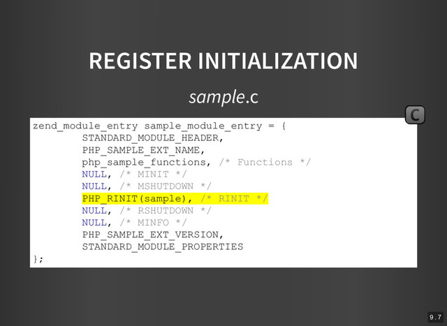 REGISTER INITIALIZATION
sample.c
zend_module_entry sample_module_entry = {
STANDARD_MODULE_HEADER,
PHP_SAMPLE_EXT_NAME,
php_sample_functions, /* Functions */
NULL, /* MINIT */
NULL, /* MSHUTDOWN */
PHP_RINIT(sample), /* RINIT */
NULL, /* RSHUTDOWN */
NULL, /* MINFO */
PHP_SAMPLE_EXT_VERSION,
STANDARD_MODULE_PROPERTIES
};
C
9 . 7
