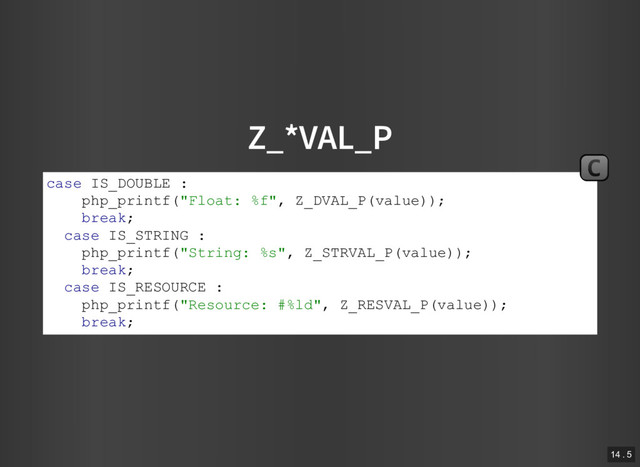 Z_*VAL_P
case IS_DOUBLE :
php_printf("Float: %f", Z_DVAL_P(value));
break;
case IS_STRING :
php_printf("String: %s", Z_STRVAL_P(value));
break;
case IS_RESOURCE :
php_printf("Resource: #%ld", Z_RESVAL_P(value));
break;
C
14 . 5
