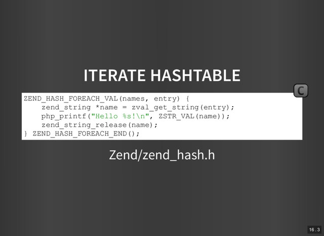 ITERATE HASHTABLE
Zend/zend_hash.h
ZEND_HASH_FOREACH_VAL(names, entry) {
zend_string *name = zval_get_string(entry);
php_printf("Hello %s!\n", ZSTR_VAL(name));
zend_string_release(name);
} ZEND_HASH_FOREACH_END();
C
16 . 3
