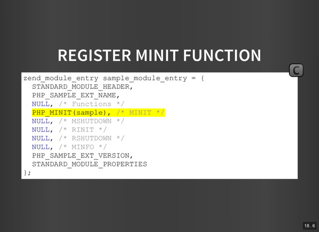 REGISTER MINIT FUNCTION
zend_module_entry sample_module_entry = {
STANDARD_MODULE_HEADER,
PHP_SAMPLE_EXT_NAME,
NULL, /* Functions */
PHP_MINIT(sample), /* MINIT */
NULL, /* MSHUTDOWN */
NULL, /* RINIT */
NULL, /* RSHUTDOWN */
NULL, /* MINFO */
PHP_SAMPLE_EXT_VERSION,
STANDARD_MODULE_PROPERTIES
};
C
18 . 6
