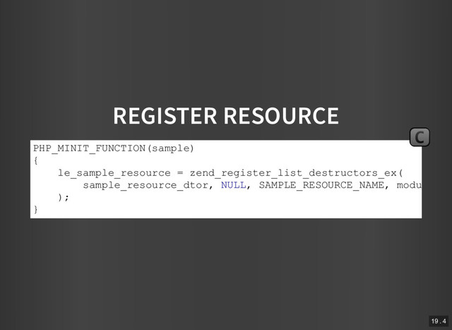 REGISTER RESOURCE
PHP_MINIT_FUNCTION(sample)
{
le_sample_resource = zend_register_list_destructors_ex(
sample_resource_dtor, NULL, SAMPLE_RESOURCE_NAME, module_nu
);
}
C
19 . 4
