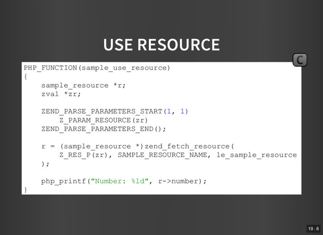 USE RESOURCE
PHP_FUNCTION(sample_use_resource)
{
sample_resource *r;
zval *zr;
ZEND_PARSE_PARAMETERS_START(1, 1)
Z_PARAM_RESOURCE(zr)
ZEND_PARSE_PARAMETERS_END();
r = (sample_resource *)zend_fetch_resource(
Z_RES_P(zr), SAMPLE_RESOURCE_NAME, le_sample_resource
);
php_printf("Number: %ld", r­>number);
}
C
19 . 6
