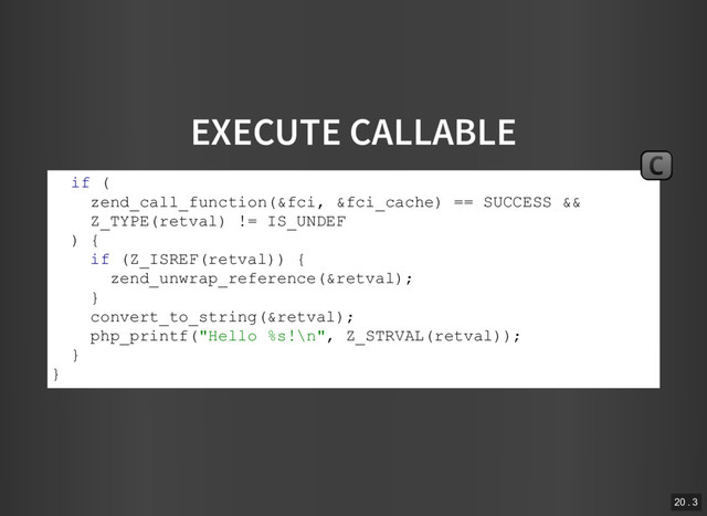 EXECUTE CALLABLE
if (
zend_call_function(&fci, &fci_cache) == SUCCESS &&
Z_TYPE(retval) != IS_UNDEF
) {
if (Z_ISREF(retval)) {
zend_unwrap_reference(&retval);
}
convert_to_string(&retval);
php_printf("Hello %s!\n", Z_STRVAL(retval));
}
}
C
20 . 3
