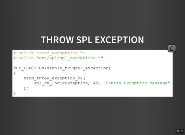 THROW SPL EXCEPTION
#include 
#include "ext/spl/spl_exceptions.h"
PHP_FUNCTION(sample_trigger_exception)
{
zend_throw_exception_ex(
spl_ce_LogicException, 42, "Sample Exception Message"
);
}
C
23 . 3

