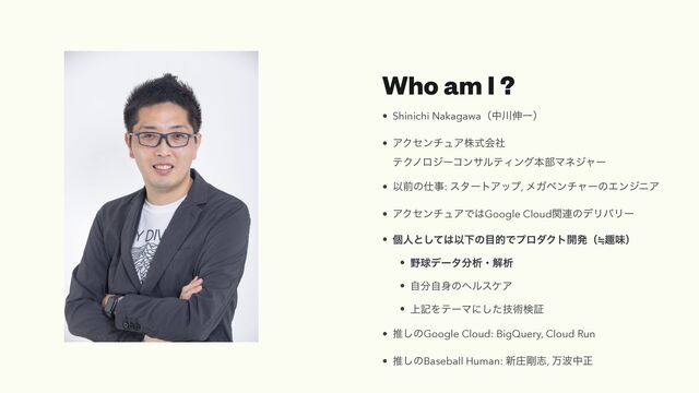 Who am I ?
• Shinichi Nakagawaʢத઒৳Ұʣ


• ΞΫηϯνϡΞגࣜձࣾ
 
ςΫϊϩδʔίϯαϧςΟϯάຊ෦Ϛωδϟʔ


• Ҏલͷ࢓ࣄ: ελʔτΞοϓ, ϝΨϕϯνϟʔͷΤϯδχΞ


• ΞΫηϯνϡΞͰ͸Google Cloudؔ࿈ͷσϦόϦʔ


• ݸਓͱͯ͠͸ҎԼͷ໨తͰϓϩμΫτ։ൃʢ㲈झຯʣ


• ໺ٿσʔλ෼ੳɾղੳ


• ࣗ෼ࣗ਎ͷϔϧεέΞ


• ্هΛςʔϚʹٕͨ͠ज़ݕূ


• ਪ͠ͷGoogle Cloud: BigQuery, Cloud Run


• ਪ͠ͷBaseball Human: ৽ঙ߶ࢤ, ສ೾தਖ਼
