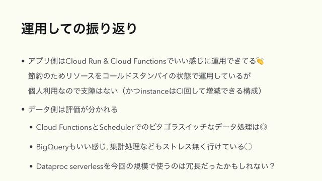 ӡ༻ͯ͠ͷৼΓฦΓ
• ΞϓϦଆ͸Cloud Run & Cloud FunctionsͰ͍͍ײ͡ʹӡ༻Ͱ͖ͯΔ👏
 
અ໿ͷͨΊϦιʔεΛίʔϧυελϯόΠͷঢ়ଶͰӡ༻͍ͯ͠Δ͕
 
ݸਓར༻ͳͷͰࢧো͸ͳ͍ʢ͔ͭinstance͸CIճͯ͠૿ݮͰ͖Δߏ੒ʣ


• σʔλଆ͸ධՁ͕෼͔ΕΔ


• Cloud FunctionsͱSchedulerͰͷϐλΰϥεΠονͳσʔλॲཧ͸˕


• BigQuery΋͍͍ײ͡, ूܭॲཧͳͲ΋ετϨεແ͘ߦ͚͍ͯΔ̋


• Dataproc serverlessΛࠓճͷن໛Ͱ࢖͏ͷ͸৑௕͔ͩͬͨ΋͠Εͳ͍ʁ
