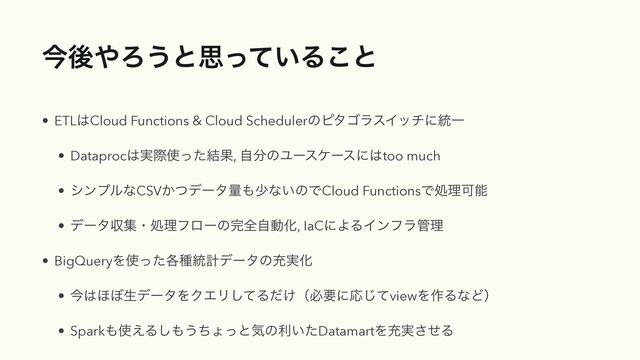 ࠓޙ΍Ζ͏ͱࢥ͍ͬͯΔ͜ͱ
• ETL͸Cloud Functions & Cloud SchedulerͷϐλΰϥεΠονʹ౷Ұ


• Dataproc͸࣮ࡍ࢖ͬͨ݁Ռ, ࣗ෼ͷϢʔεέʔεʹ͸too much


• γϯϓϧͳCSV͔ͭσʔλྔ΋গͳ͍ͷͰCloud FunctionsͰॲཧՄೳ


• σʔλऩूɾॲཧϑϩʔͷ׬શࣗಈԽ, IaCʹΑΔΠϯϑϥ؅ཧ


• BigQueryΛ࢖֤ͬͨछ౷ܭσʔλͷॆ࣮Խ


• ࠓ͸΄΅ੜσʔλΛΫΤϦͯ͠Δ͚ͩʢඞཁʹԠͯ͡viewΛ࡞ΔͳͲʣ


• Spark΋࢖͑Δ͠΋͏ͪΐͬͱؾͷར͍ͨDatamartΛॆ࣮ͤ͞Δ
