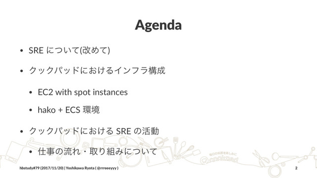 Agenda
• SRE ʹ͍ͭͯ(վΊͯ)
• ΫοΫύουʹ͓͚ΔΠϯϑϥߏ੒
• EC2 with spot instances
• hako + ECS ؀ڥ
• ΫοΫύουʹ͓͚Δ SRE ͷ׆ಈ
• ࢓ࣄͷྲྀΕɾऔΓ૊Έʹ͍ͭͯɹ
hbstudy#79 (2017/11/20) | Yoshikawa Ryota ( @rrreeeyyy ) 2
