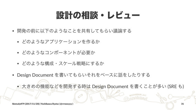 ઃܭͷ૬ஊɾϨϏϡʔ
• ։ൃͷલʹҎԼͷΑ͏ͳ͜ͱΛڞ༗ͯ͠΋Β͍ٞ࿦͢Δ
• ͲͷΑ͏ͳΞϓϦέʔγϣϯΛ࡞Δ͔
• ͲͷΑ͏ͳίϯϙʔωϯτ͕ඞཁ͔
• ͲͷΑ͏ͳߏ੒ɾεέʔϧઓུʹ͢Δ͔
• Design Document Λॻ͍ͯ΋Β͍ͦΕΛϕʔεʹ࿩Λͨ͠Γ͢Δ
• େ͖ΊͷػೳͳͲΛ։ൃ͢Δ࣌͸ Design Document Λॻ͘͜ͱ͕ଟ͍ (SRE ΋)
hbstudy#79 (2017/11/20) | Yoshikawa Ryota ( @rrreeeyyy ) 31
