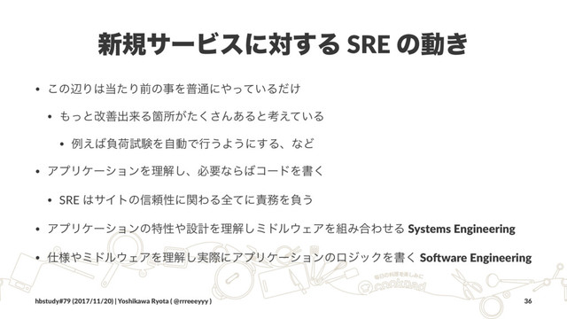 ৽نαʔϏεʹର͢Δ SRE ͷಈ͖
• ͜ͷลΓ͸౰ͨΓલͷࣄΛී௨ʹ΍͍ͬͯΔ͚ͩ
• ΋ͬͱվળग़དྷΔՕॴ͕ͨ͘͞Μ͋Δͱߟ͍͑ͯΔ
• ྫ͑͹ෛՙࢼݧΛࣗಈͰߦ͏Α͏ʹ͢ΔɺͳͲ
• ΞϓϦέʔγϣϯΛཧղ͠ɺඞཁͳΒ͹ίʔυΛॻ͘
• SRE ͸αΠτͷ৴པੑʹؔΘΔશͯʹ੹຿Λෛ͏
• ΞϓϦέʔγϣϯͷಛੑ΍ઃܭΛཧղ͠ϛυϧ΢ΣΞΛ૊Έ߹ΘͤΔ Systems Engineering
• ࢓༷΍ϛυϧ΢ΣΞΛཧղ࣮͠ࡍʹΞϓϦέʔγϣϯͷϩδοΫΛॻ͘ So.ware Engineering
hbstudy#79 (2017/11/20) | Yoshikawa Ryota ( @rrreeeyyy ) 36
