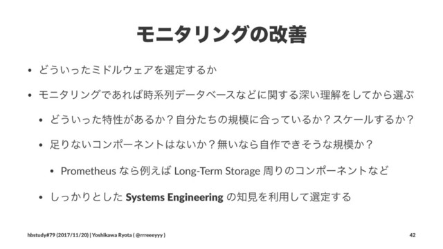 ϞχλϦϯάͷվળ
• Ͳ͏͍ͬͨϛυϧ΢ΣΞΛબఆ͢Δ͔
• ϞχλϦϯάͰ͋Ε͹࣌ܥྻσʔλϕʔεͳͲʹؔ͢Δਂ͍ཧղΛ͔ͯ͠ΒબͿ
• Ͳ͏͍ͬͨಛੑ͕͋Δ͔ʁࣗ෼ͨͪͷن໛ʹ߹͍ͬͯΔ͔ʁεέʔϧ͢Δ͔ʁ
• ଍Γͳ͍ίϯϙʔωϯτ͸ͳ͍͔ʁແ͍ͳΒࣗ࡞Ͱ͖ͦ͏ͳن໛͔ʁ
• Prometheus ͳΒྫ͑͹ Long-Term Storage पΓͷίϯϙʔωϯτͳͲ
• ͔ͬ͠Γͱͨ͠ Systems Engineering ͷ஌ݟΛར༻ͯ͠બఆ͢Δ
hbstudy#79 (2017/11/20) | Yoshikawa Ryota ( @rrreeeyyy ) 42
