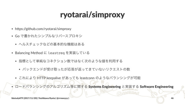 ryotarai/simproxy
• h#ps:/
/github.com/ryotarai/simproxy
• Go Ͱॻ͔ΕͨγϯϓϧͳϦόʔεϓϩΩγ
• ϔϧενΣοΫͳͲͷجຊతͳػೳ͸͋Δ
• Balancing Method ʹ leastreq Λ࣮૷͍ͯ͠Δ
• ࢦඪͱͯ͠୯७ͳίωΫγϣϯ਺Ͱ͸ͳ࣍͘ͷΑ͏ͳ஋Λར༻͢Δ
• όοΫΤϯυ͕ड͚औ͕ͬͨԠ౴͕ฦ͖͍ͬͯͯͳ͍ϦΫΤετͷ਺
• ͜ΕʹΑΓ HTTP keepalive ͕͋ͬͯ΋ leastconn ͷΑ͏ͳόϥϯγϯά͕Մೳ
• ϩʔυόϥϯγϯάͷΞϧΰϦζϜ౳ʹؔ͢Δ Systems Engineering ͱ࣮૷͢Δ So.ware Engineering
hbstudy#79 (2017/11/20) | Yoshikawa Ryota ( @rrreeeyyy ) 46
