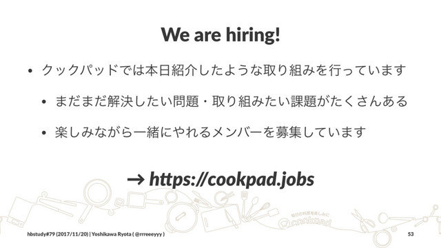 We are hiring!
• ΫοΫύουͰ͸ຊ೔঺հͨ͠Α͏ͳऔΓ૊ΈΛߦ͍ͬͯ·͢
• ·ͩ·ͩղܾ͍ͨ͠໰୊ɾऔΓ૊Έ͍ͨ՝୊͕ͨ͘͞Μ͋Δ
• ָ͠Έͳ͕ΒҰॹʹ΍ΕΔϝϯόʔΛืू͍ͯ͠·͢
→ h$ps:/
/cookpad.jobs
hbstudy#79 (2017/11/20) | Yoshikawa Ryota ( @rrreeeyyy ) 53
