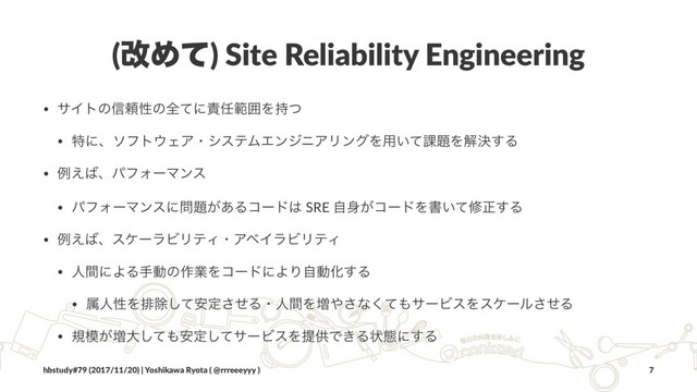 (վΊͯ) Site Reliability Engineering
• αΠτͷ৴པੑͷશͯʹ੹೚ൣғΛ࣋ͭ
• ಛʹɺιϑτ΢ΣΞɾγεςϜΤϯδχΞϦϯάΛ༻͍ͯ՝୊Λղܾ͢Δ
• ྫ͑͹ɺύϑΥʔϚϯε
• ύϑΥʔϚϯεʹ໰୊͕͋Δίʔυ͸ SRE ࣗ਎͕ίʔυΛॻ͍ͯमਖ਼͢Δ
• ྫ͑͹ɺεέʔϥϏϦςΟɾΞϕΠϥϏϦςΟ
• ਓؒʹΑΔखಈͷ࡞ۀΛίʔυʹΑΓࣗಈԽ͢Δ
• ଐਓੑΛഉআͯ҆͠ఆͤ͞ΔɾਓؒΛ૿΍͞ͳͯ͘΋αʔϏεΛεέʔϧͤ͞Δ
• ن໛͕૿େͯ͠΋҆ఆͯ͠αʔϏεΛఏڙͰ͖Δঢ়ଶʹ͢Δ
hbstudy#79 (2017/11/20) | Yoshikawa Ryota ( @rrreeeyyy ) 7
