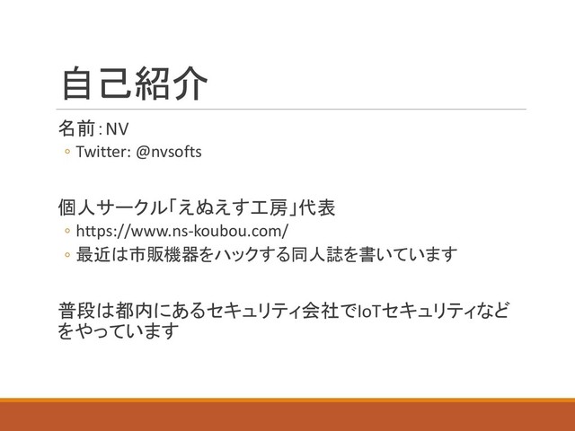 自己紹介
名前：NV
◦ Twitter: @nvsofts
個人サークル「えぬえす工房」代表
◦ https://www.ns-koubou.com/
◦ 最近は市販機器をハックする同人誌を書いています
普段は都内にあるセキュリティ会社でIoTセキュリティなど
をやっています
