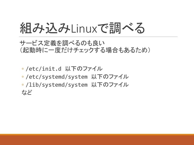組み込みLinuxで調べる
サービス定義を調べるのも良い
（起動時に一度だけチェックする場合もあるため）
◦ /etc/init.d 以下のファイル
◦ /etc/systemd/system 以下のファイル
◦ /lib/systemd/system 以下のファイル
など
