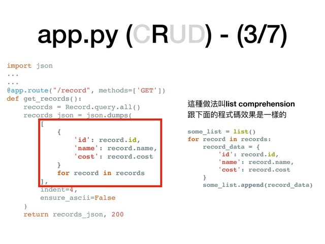 app.py (CRUD) - (3/7)
這種做法叫list comprehension
跟下⾯面的程式碼效果是⼀一樣的

some_list = list()
for record in records:
record_data = {
'id': record.id,
'name': record.name,
'cost': record.cost
}
some_list.append(record_data)
import json
...
...
@app.route("/record", methods=['GET'])
def get_records():
records = Record.query.all()
records_json = json.dumps(
[
{
'id': record.id,
'name': record.name,
'cost': record.cost
}
for record in records
],
indent=4,
ensure_ascii=False
)
return records_json, 200
