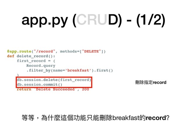 @app.route("/record", methods=["DELETE"])
def delete_record():
first_record = (
Record.query
.filter_by(name=‘breakfast’).first()
)
db.session.delete(first_record)
db.session.commit()
return 'Delete Succeeded', 200
app.py (CRUD) - (1/2)
刪除指定record
等等，為什什麼這個功能只能刪除breakfast的record?
