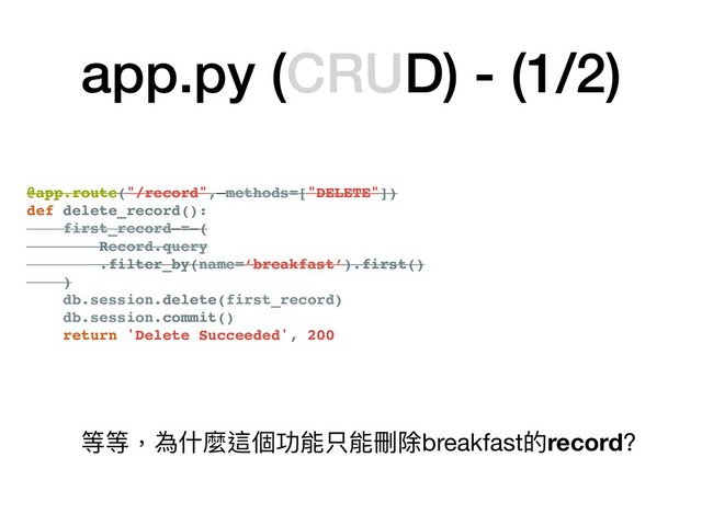 @app.route("/record", methods=["DELETE"])
def delete_record():
first_record = (
Record.query
.filter_by(name=‘breakfast’).first()
)
db.session.delete(first_record)
db.session.commit()
return 'Delete Succeeded', 200
app.py (CRUD) - (1/2)
@app.route("/record", methods=["DELETE"])
def delete_record():
first_record = (
Record.query
.filter_by(name=‘breakfast’).first()
)
db.session.delete(first_record)
db.session.commit()
return 'Delete Succeeded', 200
等等，為什什麼這個功能只能刪除breakfast的record?
