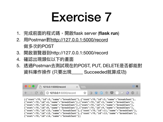 Exercise 7
1. 完成前⾯面的程式碼，開啟ﬂask server (ﬂask run)

2. ⽤用Postman對http://127.0.0.1:5000/record 
做多次的POST

3. 開啟瀏覽器到http://127.0.0.1:5000/record

4. 確認出現類似以下的畫⾯面

5. 透過Postman去測試現在的POST, PUT, DELETE是否都能對
資料庫作操作 (只要出現_____ Succeeded就算成功)
