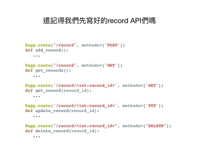 @app.route("/record", methods=['POST'])
def add_record():
...
@app.route("/record", methods=['GET'])
def get_records():
...
@app.route('/record/', methods=['GET'])
def get_record(record_id):
...
@app.route('/record/', methods=['PUT'])
def update_record(record_id):
...
@app.route("/record/", methods=["DELETE"])
def delete_record(record_id):
...
還記得我們先寫好的record API們嗎
