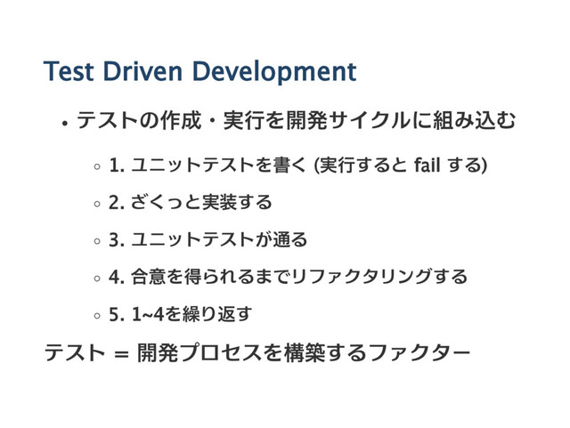 Test Driven Development
テストの作成・実行を開発サイクルに組み込む
1. ユニットテストを書く (実行すると fail する)
2. ざくっと実装する
3. ユニットテストが通る
4. 合意を得られるまでリファクタリングする
5. 1~4を繰り返す
テスト = 開発プロセスを構築するファクター
