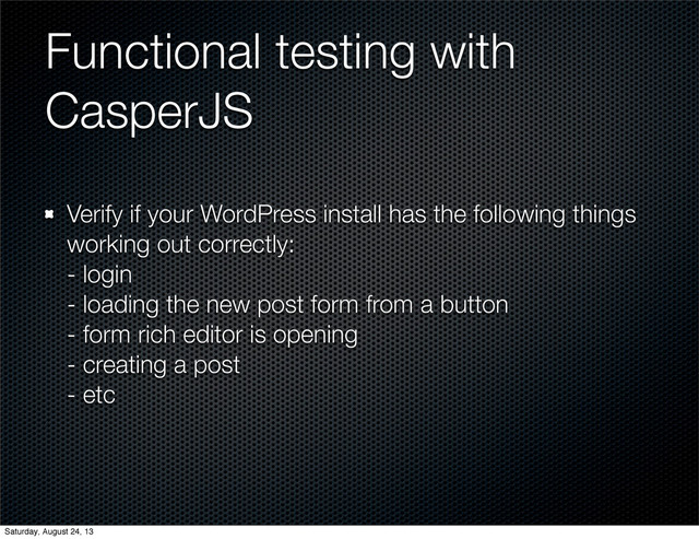 Functional testing with
CasperJS
Verify if your WordPress install has the following things
working out correctly:
- login
- loading the new post form from a button
- form rich editor is opening
- creating a post
- etc
Saturday, August 24, 13
